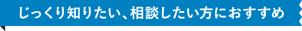 じっくり知りたい、相談したい方におすすめ